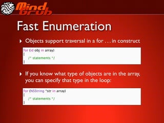 Fast Enumeration
‣ Objects support traversal in a for . . . in construct
  for (id obj in array)
  {
  
 /* statements */
  }


‣ If you know what type of objects are in the array,
   you can specify that type in the loop:
  for (NSString *str in array)
  {
  
 /* statements */
  }
 