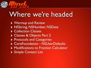 Where we’re headed
‣ Warmup and Review
‣ NSString, NSNumber, NSDate
‣ Collection Classes
‣ Classes & Objects Part 2
‣ Protocols and Categories
‣ CoreFoundation - NSUserDefaults
‣ Modiﬁcations to Fraction Calculator
‣ Simple Contact List
 