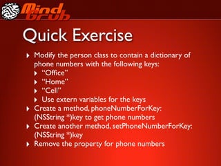 Quick Exercise
‣ Modify the person class to contain a dictionary of
    phone numbers with the following keys:
    ‣ “Ofﬁce”
    ‣ “Home”
    ‣ “Cell”
    ‣ Use extern variables for the keys
‣   Create a method, phoneNumberForKey:
    (NSString *)key to get phone numbers
‣   Create another method, setPhoneNumberForKey:
    (NSString *)key
‣   Remove the property for phone numbers
 