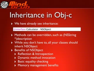 Inheritance in Obj-c
‣ We have already see inheritance:
    @interface Calculator : NSObject

‣ Methods can be overridden, such as (NSString
    *)description
‣   While you don’t have to, all your classes should
    inherit NSObject
‣   Beneﬁts of NSObject
    ‣ Reﬂection & Introspection
    ‣ Dynamic method invocation
    ‣ Basic equality checking
    ‣ Memory management beneﬁts
 