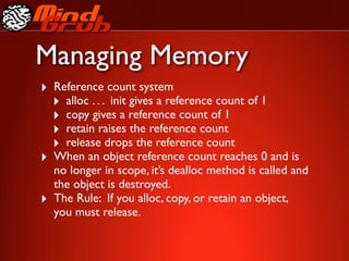 Managing Memory
‣ Reference count system
  ‣ alloc . . . init gives a reference count of 1
  ‣ copy gives a reference count of 1
  ‣ retain raises the reference count
  ‣ release drops the reference count
‣ When an object reference count reaches 0 and is
    no longer in scope, it’s dealloc method is called and
    the object is destroyed.
‣   The Rule: If you alloc, copy, or retain an object,
    you must release.
 