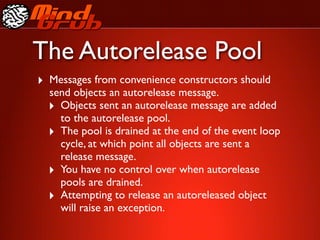 The Autorelease Pool
‣ Messages from convenience constructors should
  send objects an autorelease message.
  ‣ Objects sent an autorelease message are added
    to the autorelease pool.
  ‣ The pool is drained at the end of the event loop
    cycle, at which point all objects are sent a
    release message.
  ‣ You have no control over when autorelease
    pools are drained.
  ‣ Attempting to release an autoreleased object
    will raise an exception.
 