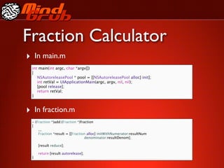 Fraction Calculator
‣ In main.m
 int main(int argc, char *argv[])
 {
    NSAutoreleasePool * pool = [[NSAutoreleasePool alloc] init];
    int retVal = UIApplicationMain(argc, argv, nil, nil);
    [pool release];
    return retVal;
 }



‣ In fraction.m
 - (Fraction *)add:(Fraction *)fraction
 {
 
 ...
 
 Fraction *result = [[Fraction alloc] initWithNumerator:resultNum
                                  denominator:resultDenom];

 
   [result reduce];
 
 
   return [result autorelease];
 }
 