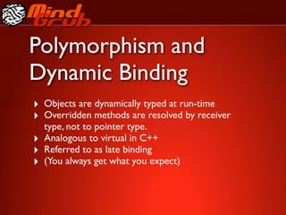Polymorphism and
Dynamic Binding
‣ Objects are dynamically typed at run-time
‣ Overridden methods are resolved by receiver
    type, not to pointer type.
‣   Analogous to virtual in C++
‣   Referred to as late binding
‣   (You always get what you expect)
 