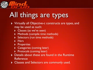 All things are types
‣ Virtually all Objective-c constructs are types, and
    may be used as such:
    ‣   Classes (as we’ve seen)
    ‣   Methods (compile time methods)
    ‣   Selectors (run time methods)
    ‣   IVars
    ‣   Properties
    ‣   Categories (coming later)
    ‣   Protocols (coming later)
‣ Details about these are found in the Runtime
    Reference
‣   Classes and Selectors are commonly used.
 