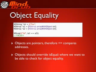 Object Equality
 NSString *str = @"foo";
 NSArray *a1 = [NSArray arrayWithObject:str];
 NSArray *a2 = [NSArray arrayWithObject:str];

 NSLog(@"%d", (a1 == a2));
 // FALSE!!!



‣ Objects are pointers, therefore == compares
  addresses.

‣ Objects should override isEqual: where we want to
  be able to check for object equality.
 