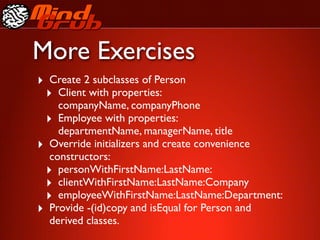 More Exercises
‣ Create 2 subclasses of Person
 ‣ Client with properties:
    companyName, companyPhone
 ‣ Employee with properties:
    departmentName, managerName, title
‣ Override initializers and create convenience
  constructors:
 ‣ personWithFirstName:LastName:
 ‣ clientWithFirstName:LastName:Company
 ‣ employeeWithFirstName:LastName:Department:
‣ Provide -(id)copy and isEqual for Person and
  derived classes.
 
