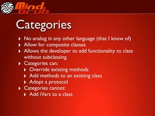 Categories
‣ No analog in any other language (that I know of)
‣ Allow for composite classes
‣ Allows the developer to add functionality to class
    without subclassing
‣   Categories can:
    ‣ Override existing methods
    ‣ Add methods to an existing class
    ‣ Adopt a protocol
‣   Categories cannot:
    ‣ Add iVars to a class
 