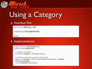 Using a Category
‣ Interface File:
  @interface NSString
 (VP)

  + (NSString*)stringWithUUID;

  @end


‣ Implementation
  @implementation NSValue(Selector)
  + (NSString*)stringWithUUID
  {
    // Create a new UUID
    CFUUIDRef uuidObj = CFUUIDCreate(nil);

      // Get the string representation of the UUID
      NSString *newUUID = (NSString*)CFUUIDCreateString(nil, uuidObj);
      CFRelease(uuidObj);
      return [newUUID autorelease];
  }
 