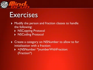 Exercises
‣ Modify the person and fraction classes to handle
  the following:
  ‣ NSCopying Protocol
  ‣ NSCoding Protocol
‣ Create a category on NSNumber to allow to for
  initialization with a fraction:
  ‣ +(NSNumber *)numberWithFraction:
     (Fraction*)
 
