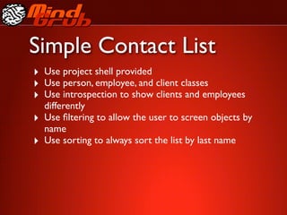 Simple Contact List
‣ Use project shell provided
‣ Use person, employee, and client classes
‣ Use introspection to show clients and employees
    differently
‣   Use ﬁltering to allow the user to screen objects by
    name
‣   Use sorting to always sort the list by last name
 