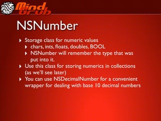 NSNumber
‣ Storage class for numeric values
  ‣ chars, ints, ﬂoats, doubles, BOOL
  ‣ NSNumber will remember the type that was
       put into it.
‣   Use this class for storing numerics in collections
    (as we’ll see later)
‣   You can use NSDecimalNumber for a convenient
    wrapper for dealing with base 10 decimal numbers
 