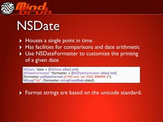 NSDate
‣ Houses a single point in time.
‣ Has facilities for comparisons and date arithmetic
‣ Use NSDateFormatter to customize the printing
  of a given date
 NSDate *date = [[NSDate alloc] init];
 NSDateFormatter *formatter = [[NSDateFormatter alloc] init];
 [formatter setDateFormat:@"HH:mm 'on' EEEE MMMM d"];
 NSLog("%@", [formatter stringFromDate:date]);



‣ Format strings are based on the unicode standard.
 