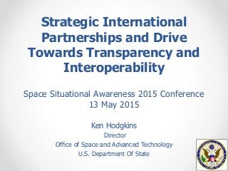 Strategic International
Partnerships and Drive
Towards Transparency and
Interoperability
Ken Hodgkins
Director
Office of Space and Advanced Technology
U.S. Department Of State
Space Situational Awareness 2015 Conference
13 May 2015
 