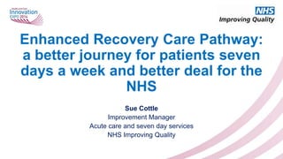 Enhanced Recovery Care Pathway:
a better journey for patients seven
days a week and better deal for the
NHS
Sue Cottle
Improvement Manager
Acute care and seven day services
NHS Improving Quality

 