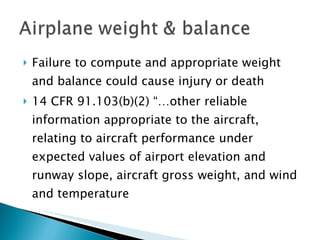 Failure to compute and appropriate weight and balance could cause injury or death 14 CFR 91.103(b)(2) “…other reliable information appropriate to the aircraft, relating to aircraft performance under expected values of airport elevation and runway slope, aircraft gross weight, and wind and temperature 