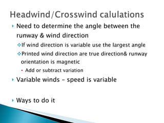 Need to determine the angle between the runway & wind direction If wind direction is variable use the largest angle Printed wind direction are true direction& runway orientation is magnetic Add or subtract variation Variable winds – speed is variable Ways to do it 