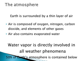 Earth is surrounded by a thin layer of air Air is composed of oxygen, nitrogen, carbon dioxide, and elements of other gases Air also contains evaporated water Water vapor is directly involved in all weather phenomena 50% of Earth’s atmosphere is contained below 18,000  