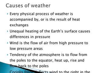 Every physical process of weather is accompanied by, or is the result of heat exchanges Unequal heating of the Earth’s surface causes differences in pressure Wind is the flow of air from high pressure to low pressure areas Tendency of the atmosphere is to flow from the poles to the equator, heat up, rise and flow back to the poles Coriolis force deflects wind to the right in the (northern hemisphere) Surface friction influences wind flow 