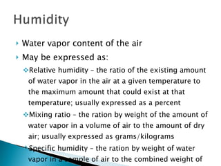 Water vapor content of the air May be expressed as: Relative humidity – the ratio of the existing amount of water vapor in the air at a given temperature to the maximum amount that could exist at that temperature; usually expressed as a percent Mixing ratio – the ration by weight of the amount of water vapor in a volume of air to the amount of dry air; usually expressed as grams/kilograms Specific humidity – the ration by weight of water vapor in a sample of air to the combined weight of water vapor and dry air 