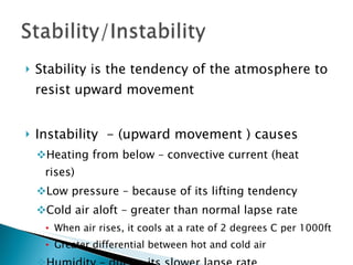 Stability is the tendency of the atmosphere to resist upward movement Instability  - (upward movement ) causes Heating from below – convective current (heat rises) Low pressure – because of its lifting tendency Cold air aloft – greater than normal lapse rate When air rises, it cools at a rate of 2 degrees C per 1000ft Greater differential between hot and cold air Humidity – due to its slower lapse rate 