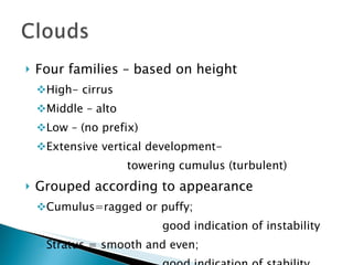 Four families – based on height High- cirrus Middle – alto Low – (no prefix) Extensive vertical development-  towering cumulus (turbulent) Grouped according to appearance Cumulus=ragged or puffy;  good indication of instability Stratus = smooth and even;  good indication of stability 