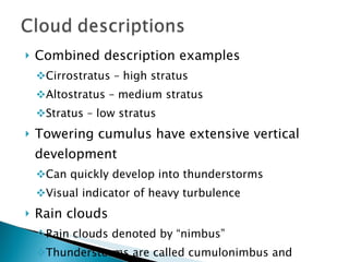 Combined description examples Cirrostratus – high stratus Altostratus – medium stratus Stratus – low stratus Towering cumulus have extensive vertical development Can quickly develop into thunderstorms Visual indicator of heavy turbulence Rain clouds Rain clouds denoted by “nimbus” Thunderstorms are called cumulonimbus and contain the greatest turbulence 