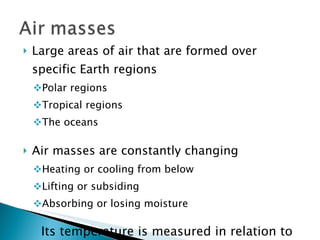 Large areas of air that are formed over specific Earth regions Polar regions Tropical regions The oceans Air masses are constantly changing Heating or cooling from below Lifting or subsiding Absorbing or losing moisture Its temperature is measured in relation to the temperature of the surface over which it is passing 