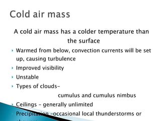 A cold air mass has a colder temperature than the surface Warmed from below, convection currents will be set up, causing turbulence Improved visibility Unstable Types of clouds-  cumulus and cumulus nimbus Ceilings – generally unlimited Precipitation –occasional local thunderstorms or showers 