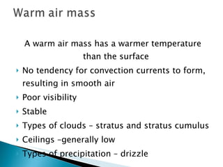 A warm air mass has a warmer temperature than the surface No tendency for convection currents to form, resulting in smooth air Poor visibility Stable Types of clouds – stratus and stratus cumulus Ceilings –generally low Types of precipitation – drizzle 