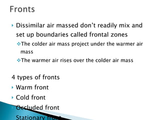 Dissimilar air massed don’t readily mix and set up boundaries called frontal zones The colder air mass project under the warmer air mass The warmer air rises over the colder air mass 4 types of fronts Warm front Cold front Occluded front Stationary front 