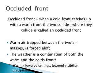 Occluded front - when a cold front catches up with a warm front the two collide- where they collide is called an occluded front Warm air trapped between the two air masses, is forced aloft The weather is a combination of both the warm and the colds fronts Warm - lowered ceilings, lowered visibility, precipitation Cold – squalls, turbulence, thunderstorms 