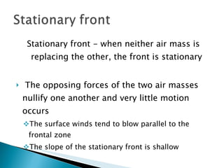 Stationary front - when neither air mass is replacing the other, the front is stationary The opposing forces of the two air masses nullify one another and very little motion occurs The surface winds tend to blow parallel to the frontal zone The slope of the stationary front is shallow 