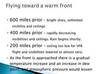 600 miles prior  –  bright skies, unlimited  visibility and ceilings 400 miles prior  –  rapidly decreasing  visibilities and ceilings. Rain begins shortly. 200 miles prior  –  ceiling too low for VFR flight and visibilities lowered to almost zero. As the front is approached there is a gradual temperature increase and an increase in dew point, and atmospheric pressure would lessen 