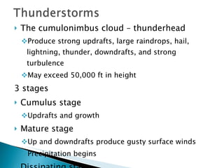 The cumulonimbus cloud – thunderhead Produce strong updrafts, large raindrops, hail, lightning, thunder, downdrafts, and strong turbulence May exceed 50,000 ft in height 3 stages Cumulus stage Updrafts and growth Mature stage Up and downdrafts produce gusty surface winds Precipitation begins Dissipating stage Downdrafts 