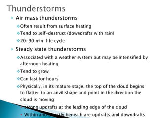 Air mass thunderstorms Often result from surface heating Tend to self-destruct (downdrafts with rain) 20-90 min. life cycle Steady state thunderstorms Associated with a weather system but may be intensified by afternoon heating Tend to grow Can last for hours Physically, in its mature stage, the top of the cloud begins to flatten to an anvil shape and point in the direction the cloud is moving strong updrafts at the leading edge of the cloud Within and directly beneath are updrafts and downdrafts The rear generates strong downdrafts 