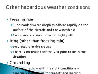 Freezing rain Supercooled water droplets adhere rapidly on the surface of the aircraft and the windshield Can obscure vision – reverse flight path Icing (other than freezing rain)  only occurs in the clouds There is no reason for the VFR pilot to be in this situation Ground fog  can form rapidly with the right conditions – especially dangerous for takeoff and landing 