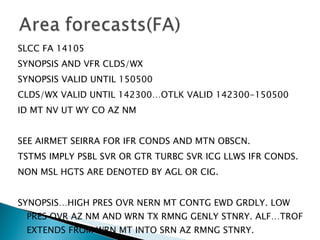SLCC FA 14105 SYNOPSIS AND VFR CLDS/WX SYNOPSIS VALID UNTIL 150500 CLDS/WX VALID UNTIL 142300…OTLK VALID 142300-150500 ID MT NV UT WY CO AZ NM SEE AIRMET SEIRRA FOR IFR CONDS AND MTN OBSCN. TSTMS IMPLY PSBL SVR OR GTR TURBC SVR ICG LLWS IFR CONDS. NON MSL HGTS ARE DENOTED BY AGL OR CIG. SYNOPSIS…HIGH PRES OVR NERN MT CONTG EWD GRDLY. LOW PRES OVR AZ NM AND WRN TX RMNG GENLY STNRY. ALF…TROF EXTENDS FROM WRN MT INTO SRN AZ RMNG STNRY. 