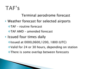 Terminal aerodrome forecast Weather forecast for selected airports TAF – routine forecast TAF AMD – amended forecast Issued four times daily Issued at 0000,0600,1200, 1800 (UTC) Valid for 24 or 30 hours, depending on station There is some overlap between forecasts 