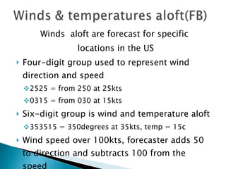 Winds  aloft are forecast for specific locations in the US Four-digit group used to represent wind direction and speed 2525 = from 250 at 25kts 0315 = from 030 at 15kts Six-digit group is wind and temperature aloft 353515 = 350degrees at 35kts, temp = 15c Wind speed over 100kts, forecaster adds 50 to direction and subtracts 100 from the speed 7302-49 = 230 at106kts, temp -49c Winds less than 5kts is coded as 9900 