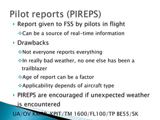 Report given to FSS by pilots in flight Can be a source of real-time information Drawbacks Not everyone reports everything In really bad weather, no one else has been a trailblazer Age of report can be a factor Applicability depends of aircraft type PIREPS are encouraged if unexpected weather is encountered UA/OV KMRB-KPIT/TM 1600/FL100/TP BE55/SK BKN024-TOP032/BKN-OVC043-TOPUNKN/TA M12/IC LGT-MOD RIME 055-080 