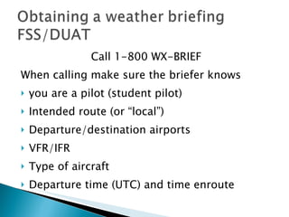 Call 1-800 WX-BRIEF When calling make sure the briefer knows you are a pilot (student pilot) Intended route (or “local”) Departure/destination airports VFR/IFR Type of aircraft Departure time (UTC) and time enroute 