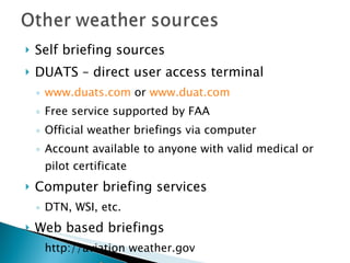 Self briefing sources DUATS – direct user access terminal www.duats.com  or  www.duat.com Free service supported by FAA Official weather briefings via computer Account available to anyone with valid medical or pilot certificate Computer briefing services DTN, WSI, etc. Web based briefings http://aviation weather.gov www.weather . Com Caution: computer based sources other than DUATS may not be considered an official briefing 
