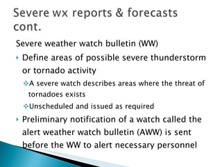Severe weather watch bulletin (WW) Define areas of possible severe thunderstorm or tornado activity A severe watch describes areas where the threat of tornadoes exists Unscheduled and issued as required Preliminary notification of a watch called the alert weather watch bulletin (AWW) is sent before the WW to alert necessary personnel 