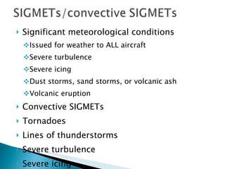 Significant meteorological conditions Issued for weather to ALL aircraft  Severe turbulence Severe icing Dust storms, sand storms, or volcanic ash Volcanic eruption Convective SIGMETs Tornadoes  Lines of thunderstorms Severe turbulence Severe icing Embedded thunderstorms 