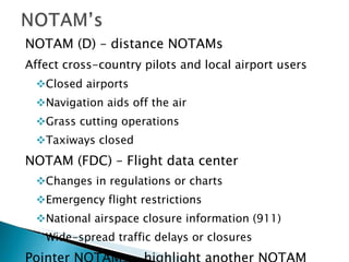 NOTAM (D) – distance NOTAMs Affect cross-country pilots and local airport users Closed airports Navigation aids off the air Grass cutting operations Taxiways closed NOTAM (FDC) – Flight data center Changes in regulations or charts Emergency flight restrictions National airspace closure information (911) Wide-spread traffic delays or closures Pointer NOTAMs – highlight another NOTAM Assist users in cross-referencing important information that may not be found under an airport or NAVAID identifier 