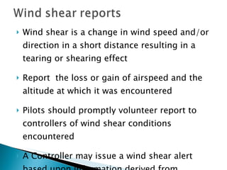 Wind shear is a change in wind speed and/or direction in a short distance resulting in a tearing or shearing effect Report  the loss or gain of airspeed and the altitude at which it was encountered Pilots should promptly volunteer report to controllers of wind shear conditions encountered A Controller may issue a wind shear alert based upon information derived from equipment in the control tower 