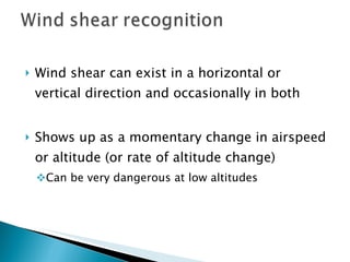 Wind shear can exist in a horizontal or vertical direction and occasionally in both Shows up as a momentary change in airspeed or altitude (or rate of altitude change)  Can be very dangerous at low altitudes 