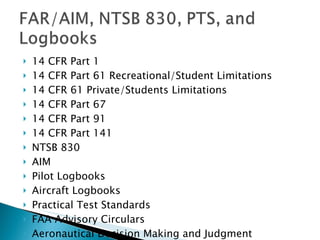 14 CFR Part 1 14 CFR Part 61 Recreational/Student Limitations 14 CFR 61 Private/Students Limitations 14 CFR Part 67 14 CFR Part 91 14 CFR Part 141 NTSB 830 AIM Pilot Logbooks Aircraft Logbooks Practical Test Standards FAA Advisory Circulars Aeronautical Decision Making and Judgment  