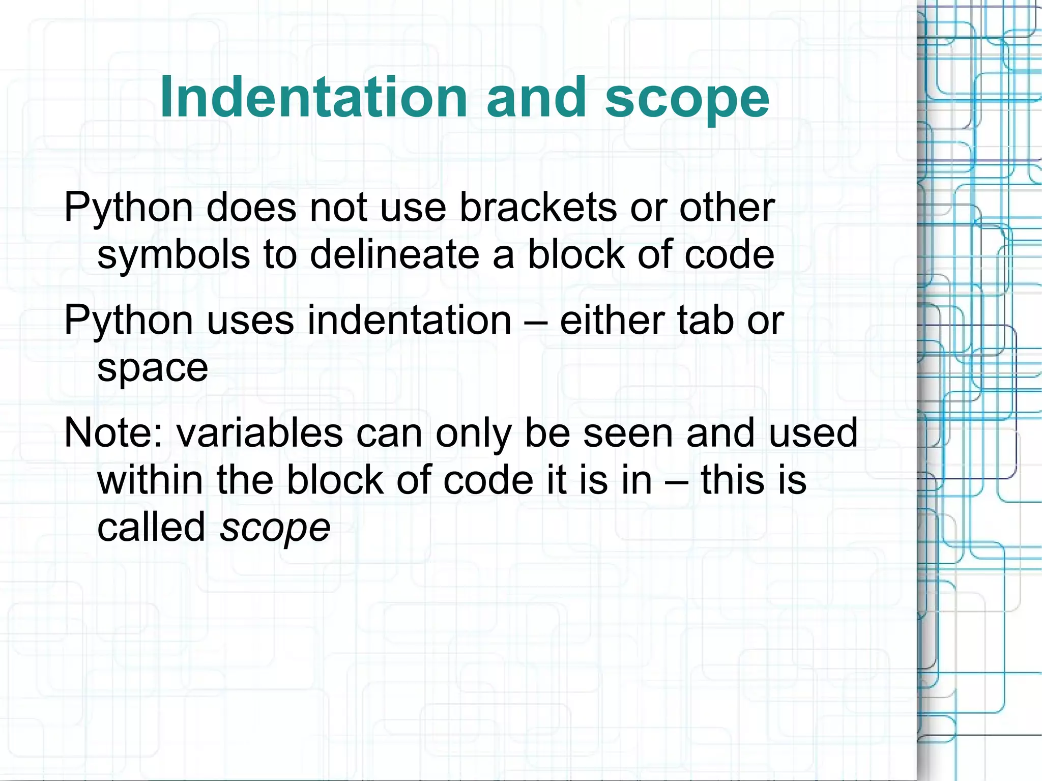 Indentation and scope
Python does not use brackets or other
 symbols to delineate a block of code
Python uses indentation – either tab or
 space
Note: variables can only be seen and used
 within the block of code it is in – this is
 called scope
 